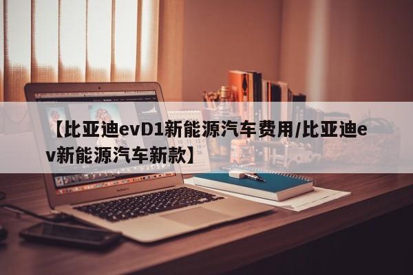 【比亚迪evD1新能源汽车费用/比亚迪ev新能源汽车新款】