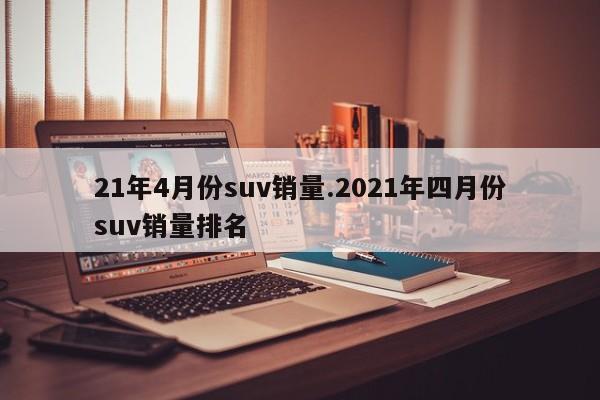 21年4月份suv销量.2021年四月份suv销量排名