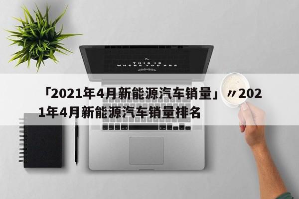 「2021年4月新能源汽车销量」〃2021年4月新能源汽车销量排名