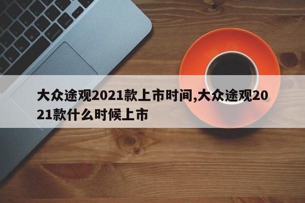 大众途观2021款上市时间,大众途观2021款什么时候上市