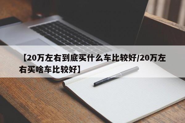 【20万左右到底买什么车比较好/20万左右买啥车比较好】