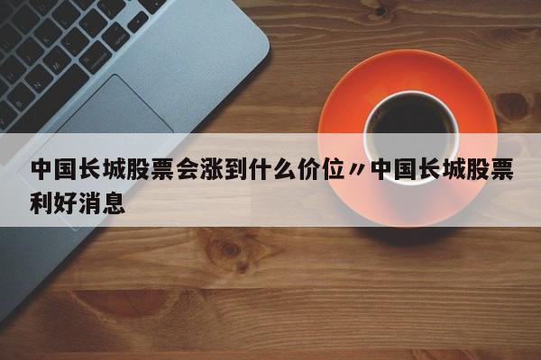 中国长城股票会涨到什么价位〃中国长城股票利好消息