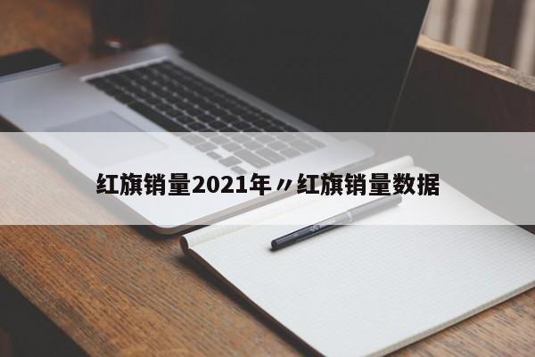 红旗销量2021年〃红旗销量数据