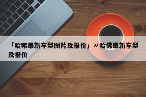 「哈弗最新车型图片及报价」〃哈佛最新车型及报价