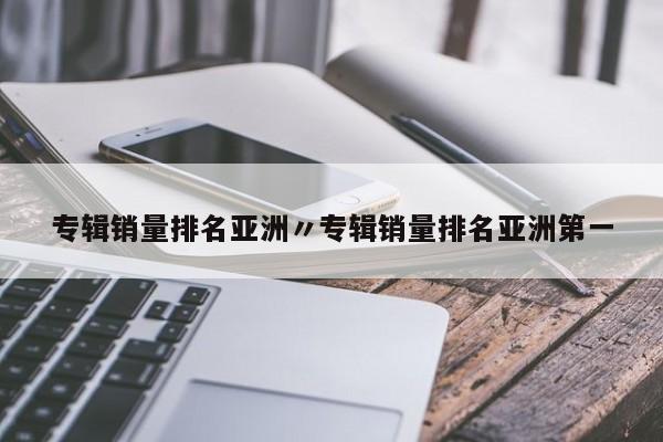 专辑销量排名亚洲〃专辑销量排名亚洲第一