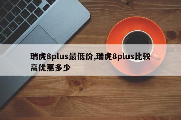 瑞虎8plus最低价,瑞虎8plus比较高优惠多少