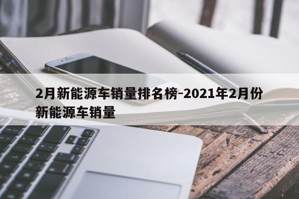 2月新能源车销量排名榜-2021年2月份新能源车销量