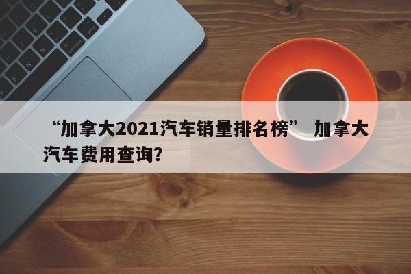 “加拿大2021汽车销量排名榜” 加拿大汽车费用查询？