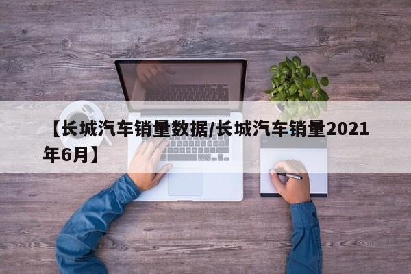 【长城汽车销量数据/长城汽车销量2021年6月】