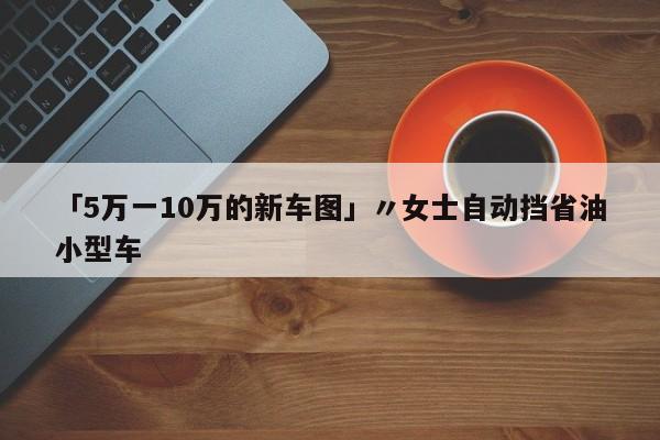 「5万一10万的新车图」〃女士自动挡省油小型车