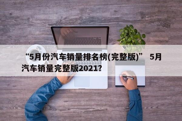 “5月份汽车销量排名榜(完整版)” 5月汽车销量完整版2021？