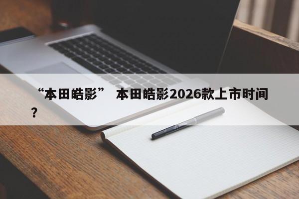 “本田皓影” 本田皓影2026款上市时间？