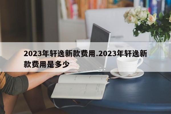 2023年轩逸新款费用.2023年轩逸新款费用是多少
