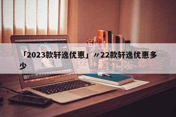 「2023款轩逸优惠」〃22款轩逸优惠多少