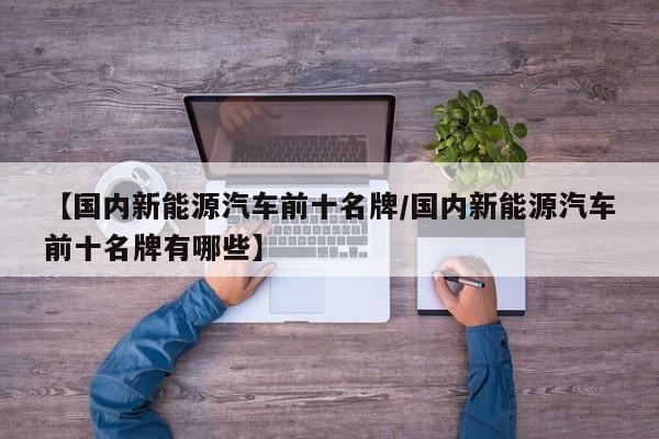 【国内新能源汽车前十名牌/国内新能源汽车前十名牌有哪些】