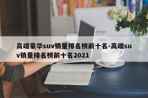 高端豪华suv销量排名榜前十名-高端suv销量排名榜前十名2021