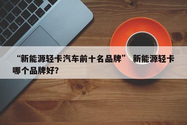 “新能源轻卡汽车前十名品牌” 新能源轻卡哪个品牌好？