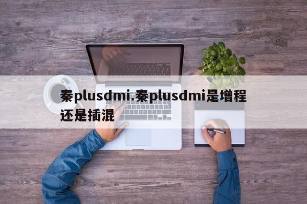 秦plusdmi.秦plusdmi是增程还是插混