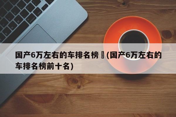 国产6万左右的车排名榜︰(国产6万左右的车排名榜前十名)