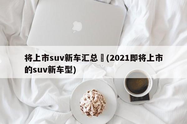 将上市suv新车汇总︰(2021即将上市的suv新车型)