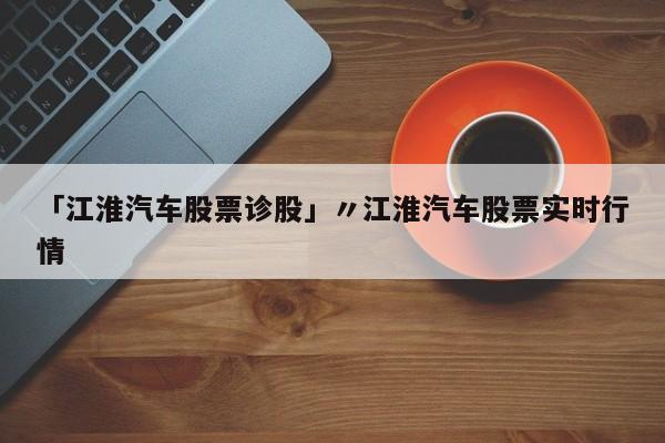 「江淮汽车股票诊股」〃江淮汽车股票实时行情