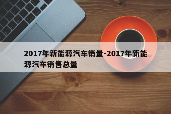 2017年新能源汽车销量-2017年新能源汽车销售总量