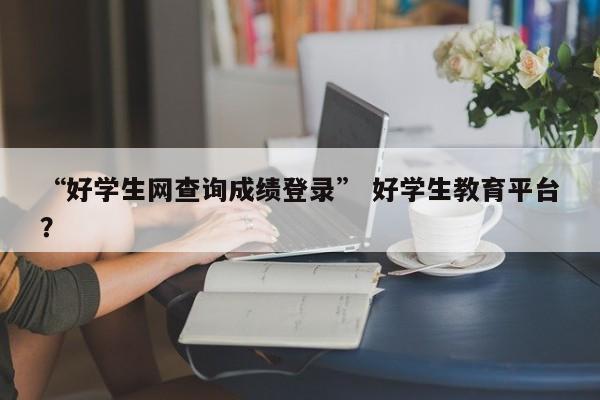 “好学生网查询成绩登录” 好学生教育平台？