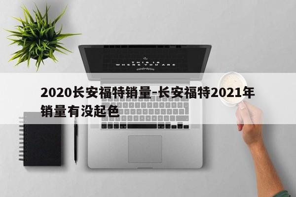 2020长安福特销量-长安福特2021年销量有没起色
