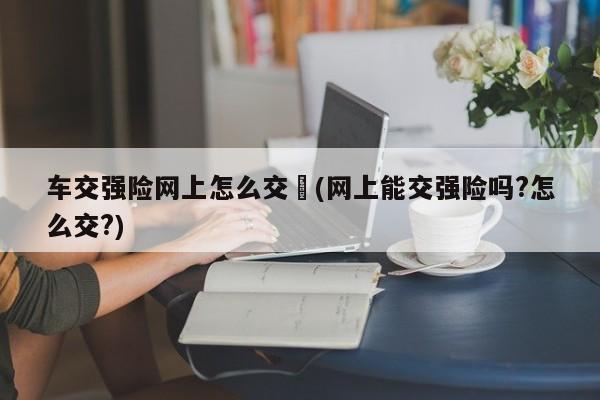 车交强险网上怎么交︰(网上能交强险吗?怎么交?)