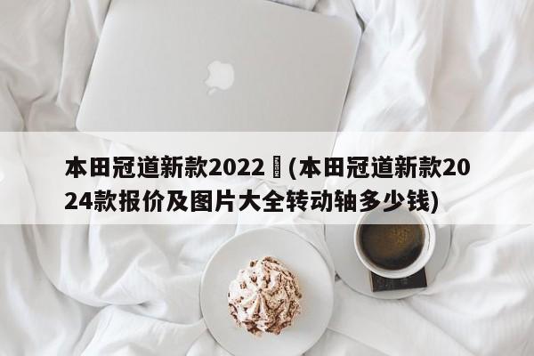 本田冠道新款2022︰(本田冠道新款2024款报价及图片大全转动轴多少钱)