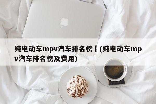 纯电动车mpv汽车排名榜︰(纯电动车mpv汽车排名榜及费用)