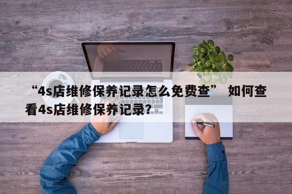 “4s店维修保养记录怎么免费查” 如何查看4s店维修保养记录？