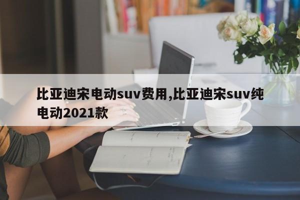 比亚迪宋电动suv费用,比亚迪宋suv纯电动2021款