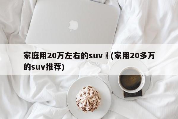 家庭用20万左右的suv︰(家用20多万的suv推荐)