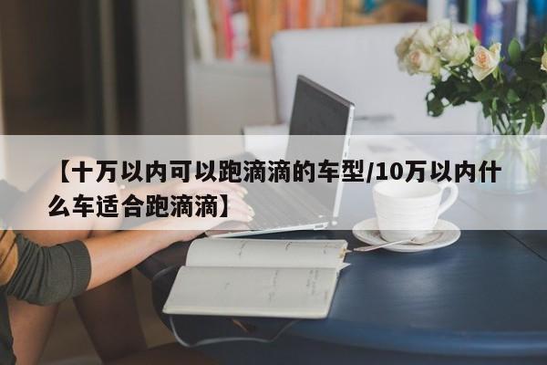 【十万以内可以跑滴滴的车型/10万以内什么车适合跑滴滴】