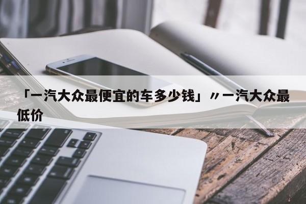 「一汽大众最便宜的车多少钱」〃一汽大众最低价