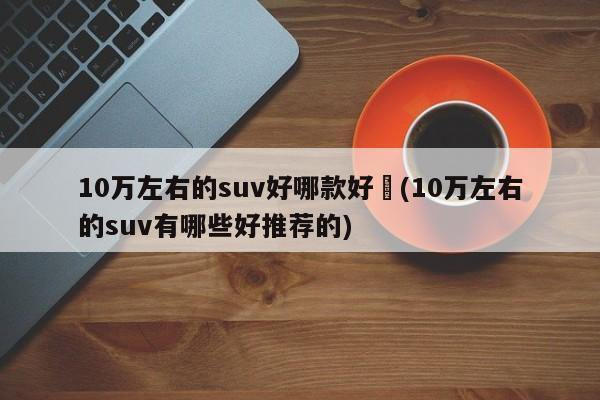 10万左右的suv好哪款好︰(10万左右的suv有哪些好推荐的)