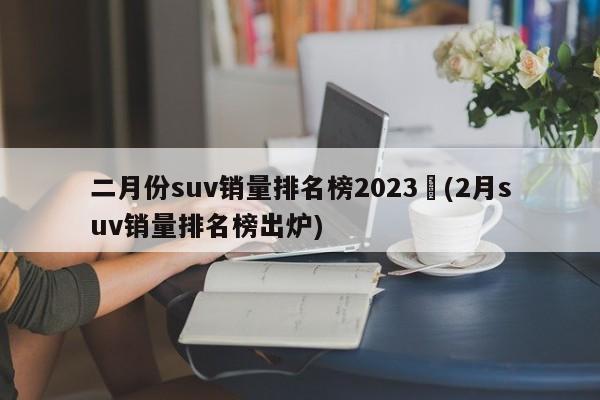 二月份suv销量排名榜2023︰(2月suv销量排名榜出炉)