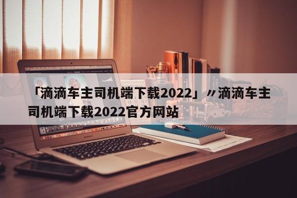「滴滴车主司机端下载2022」〃滴滴车主司机端下载2022官方网站