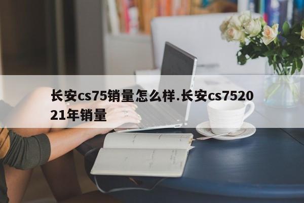 长安cs75销量怎么样.长安cs752021年销量