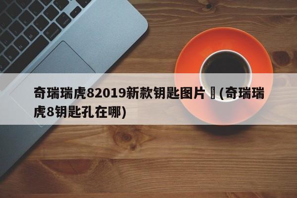 奇瑞瑞虎82019新款钥匙图片︰(奇瑞瑞虎8钥匙孔在哪)