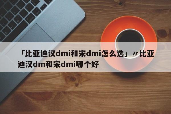 「比亚迪汉dmi和宋dmi怎么选」〃比亚迪汉dm和宋dmi哪个好