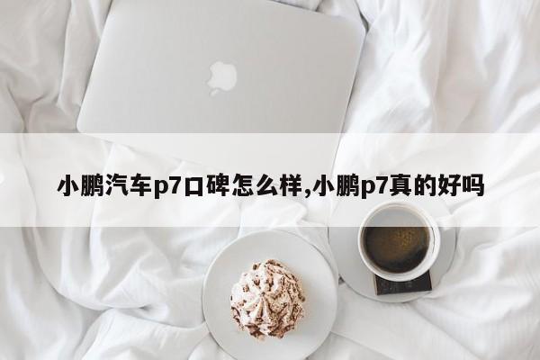 小鹏汽车p7口碑怎么样,小鹏p7真的好吗