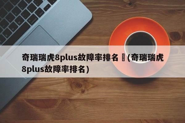 奇瑞瑞虎8plus故障率排名︰(奇瑞瑞虎8plus故障率排名)