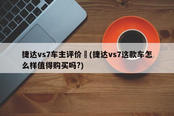 捷达vs7车主评价︰(捷达vs7这款车怎么样值得购买吗?)