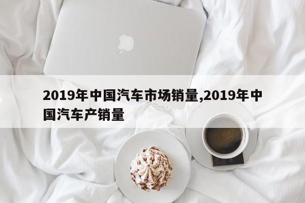 2019年中国汽车市场销量,2019年中国汽车产销量