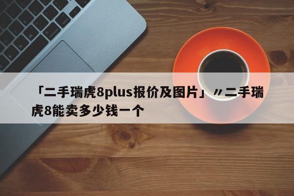 「二手瑞虎8plus报价及图片」〃二手瑞虎8能卖多少钱一个
