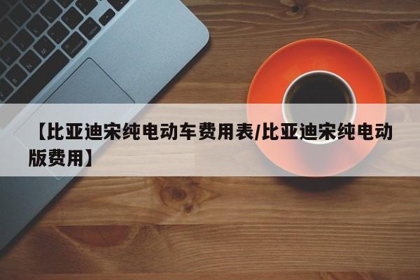 【比亚迪宋纯电动车费用表/比亚迪宋纯电动版费用】