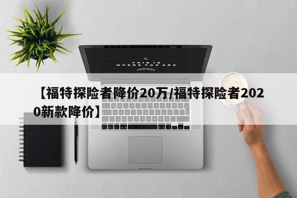 【福特探险者降价20万/福特探险者2020新款降价】