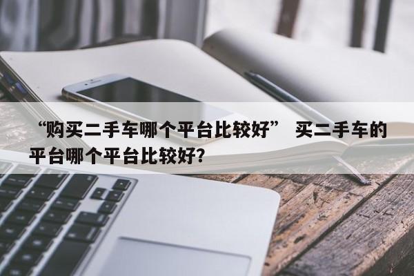 “购买二手车哪个平台比较好” 买二手车的平台哪个平台比较好？